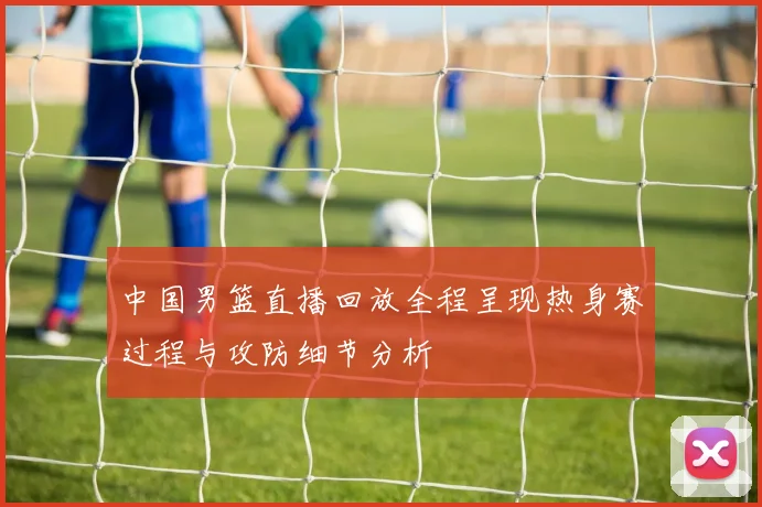 中国男篮直播回放全程呈现热身赛过程与攻防细节分析