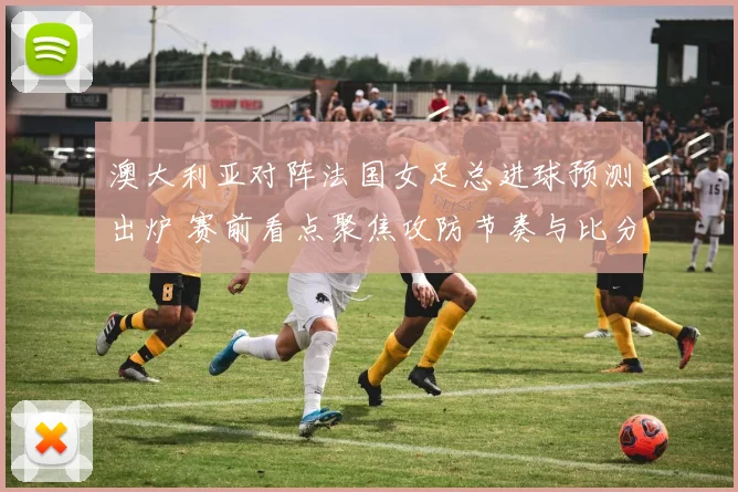 澳大利亚对阵法国女足总进球预测出炉 赛前看点聚焦攻防节奏与比分空间