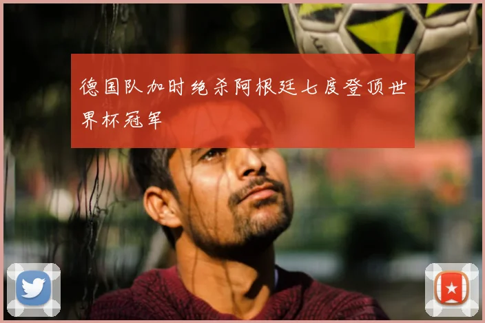 德国队加时绝杀阿根廷七度登顶世界杯冠军