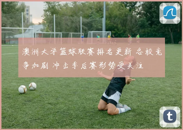 澳洲大学篮球联赛排名更新 各校竞争加剧 冲击季后赛形势受关注