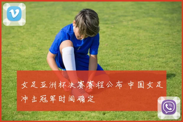 女足亚洲杯决赛赛程公布 中国女足冲击冠军时间确定