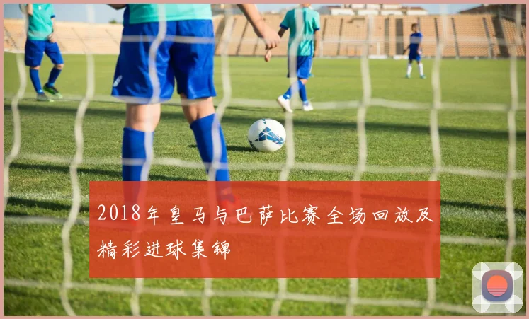 2018年皇马与巴萨比赛全场回放及精彩进球集锦