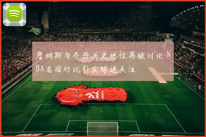 詹姆斯与乔丹历史地位再被讨论 NBA名宿对比引发球迷关注