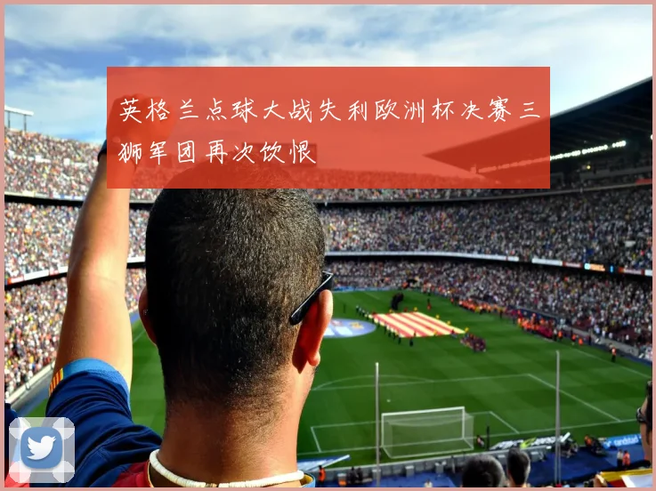 英格兰点球大战失利欧洲杯决赛三狮军团再次饮恨