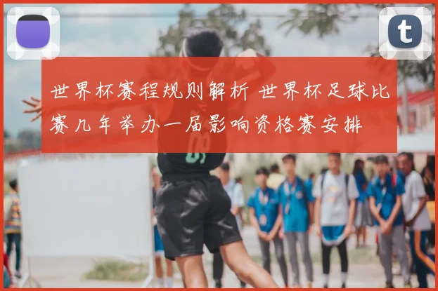 世界杯赛程规则解析 世界杯足球比赛几年举办一届影响资格赛安排