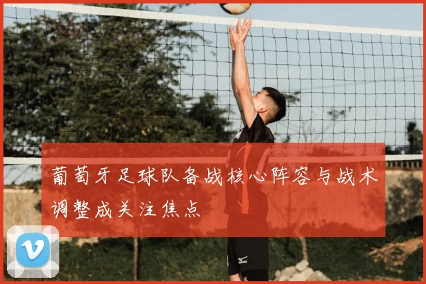 葡萄牙足球队备战核心阵容与战术调整成关注焦点