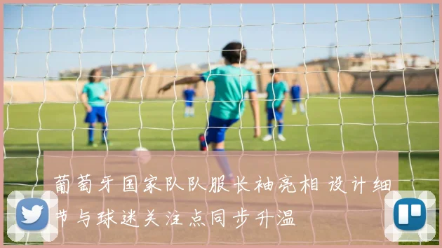 葡萄牙国家队队服长袖亮相 设计细节与球迷关注点同步升温