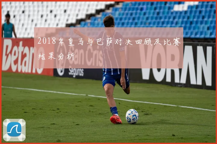2018年皇马与巴萨对决回顾及比赛结果分析